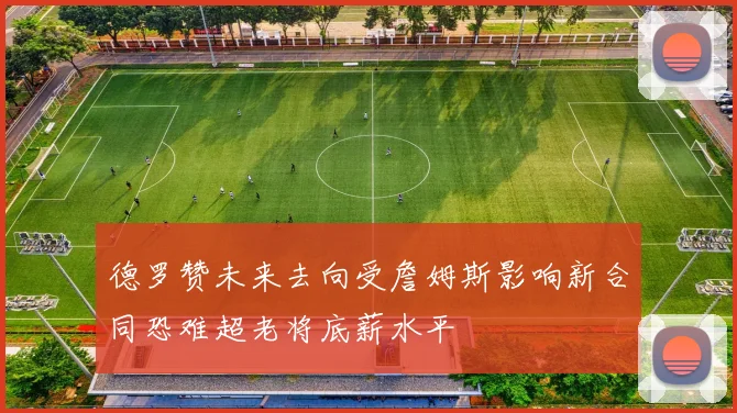 德罗赞未来去向受詹姆斯影响新合同恐难超老将底薪水平