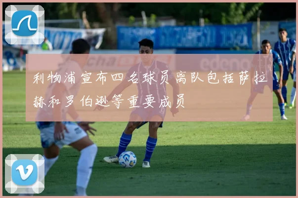 利物浦宣布四名球员离队包括萨拉赫和罗伯逊等重要成员