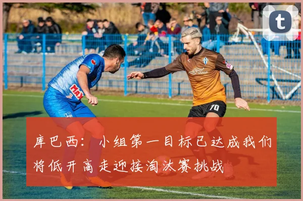 库巴西：小组第一目标已达成我们将低开高走迎接淘汰赛挑战