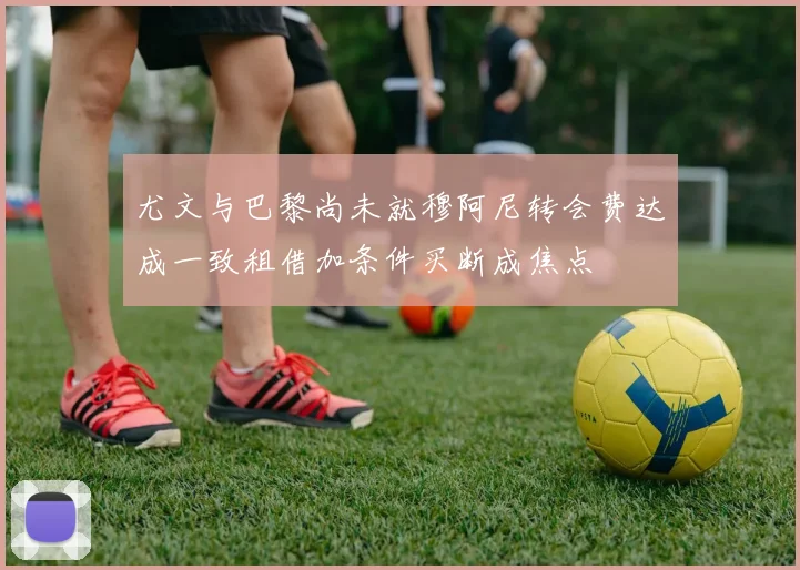 尤文与巴黎尚未就穆阿尼转会费达成一致租借加条件买断成焦点