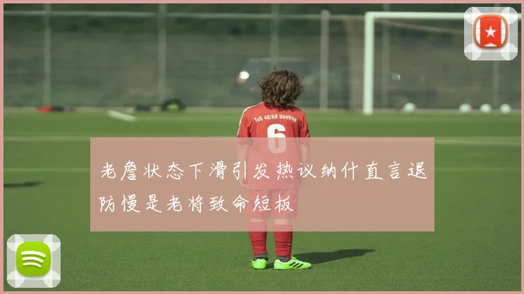 老詹状态下滑引发热议纳什直言退防慢是老将致命短板