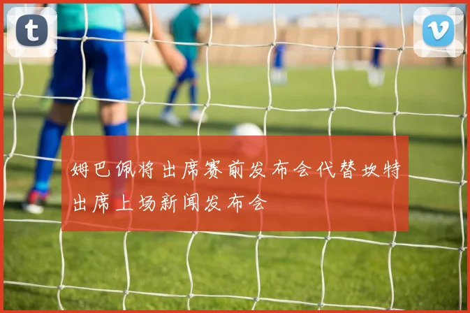 姆巴佩将出席赛前发布会代替坎特出席上场新闻发布会