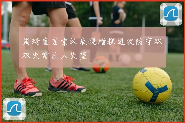 周琦直言索汉表现糟糕进攻防守双双失常让人失望