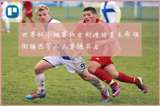 世界杯小组赛机会创造榜基米希领衔梅西等八人紧随其后
