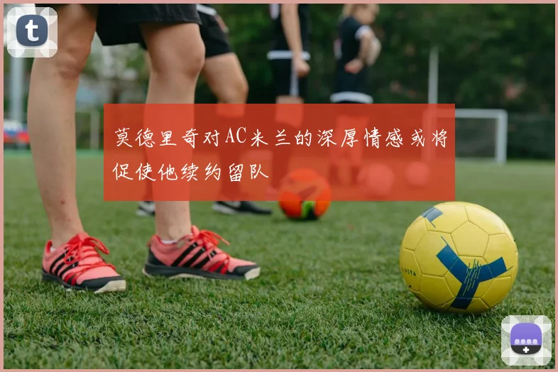 莫德里奇对AC米兰的深厚情感或将促使他续约留队