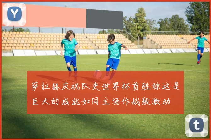 萨拉赫庆祝队史世界杯首胜称这是巨大的成就如同主场作战般激动