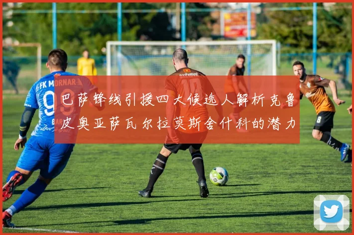 巴萨锋线引援四大候选人解析克鲁皮奥亚萨瓦尔拉莫斯舍什科的潜力与前景